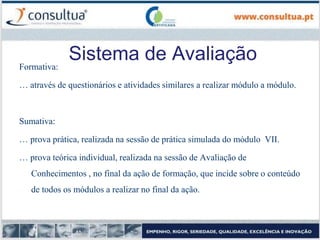 Sistema de Avaliação
Formativa:
… através de questionários e atividades similares a realizar módulo a módulo.
Sumativa:
… prova prática, realizada na sessão de prática simulada do módulo VII.
… prova teórica individual, realizada na sessão de Avaliação de
Conhecimentos , no final da ação de formação, que incide sobre o conteúdo
de todos os módulos a realizar no final da ação.
 