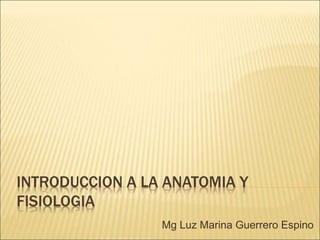 INTRODUCCION A LA ANATOMIA Y
FISIOLOGIA
Mg Luz Marina Guerrero Espino
 