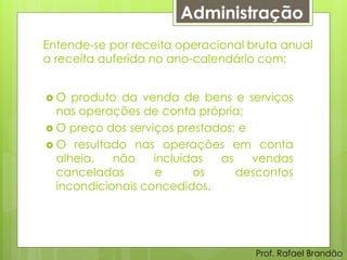 Administração
Entende-se por receita operacional bruta anual
a receita auferida no ano-calendário com:


O   produto da venda de bens e serviços
  nas operações de conta própria;
 O preço dos serviços prestados; e
 O resultado nas operações em conta
  alheia,   não    incluídas  as    vendas
  canceladas       e      os     descontos
  incondicionais concedidos.




                                    Prof. Rafael Brandão
 