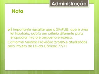 Administração
  Nota


É importante ressaltar que o SIMPLES, que é uma
 lei tributária, adota um critério diferente para
 enquadrar micro e pequena empresa.
Conforme Medida Provisória 275/05 e atualizados
pelo Projeto de Lei da Câmara 77/11
 