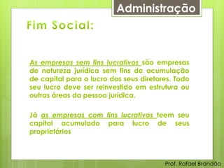 Administração



As empresas sem fins lucrativos são empresas
de natureza jurídica sem fins de acumulação
de capital para o lucro dos seus diretores. Todo
seu lucro deve ser reinvestido em estrutura ou
outras áreas da pessoa jurídica.

Já as empresas com fins lucrativos teem seu
capital acumulado para lucro de seus
proprietários



                                        Prof. Rafael Brandão
 