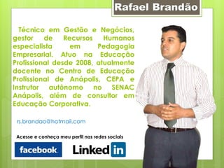 Rafael Brandão

  Técnico em Gestão e Negócios,
gestor    de    Recursos   Humanos
especialista      em     Pedagogia
Empresarial. Atuo na Educação
Profissional desde 2008, atualmente
docente no Centro de Educação
Profissional de Anápolis, CEPA e
Instrutor autônomo no SENAC
Anápolis, além de consultor em
Educação Corporativa.

 rs.brandao@hotmail.com

 Acesse e conheça meu perfil nas redes sociais
 