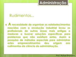 Administração


     Rudimentos...

   A necessidade de organizar os estabelecimentos
    nascidos com a revolução industrial levou os
    profissionais de outras áreas mais antigas e
    maduras a buscar soluções específicas para
    problemas que não existiam antes. Assim a
    pesquisa de métodos especiais para administrar
    estes    empreendimentos   deu     origem aos
    rudimentos da ciência da administração.


                                       Prof. Rafael Brandão
 