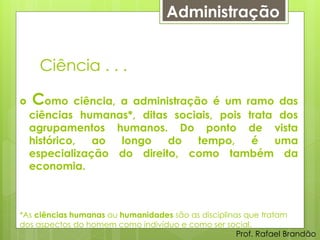Administração


     Ciência . . .

   Como     ciência, a administração é um ramo das
    ciências humanas*, ditas sociais, pois trata dos
    agrupamentos humanos. Do ponto de vista
    histórico,  ao    longo   do    tempo,  é   uma
    especialização do direito, como também da
    economia.



*As ciências humanas ou humanidades são as disciplinas que tratam
dos aspectos do homem como indivíduo e como ser social.
                                                     Prof. Rafael Brandão
 