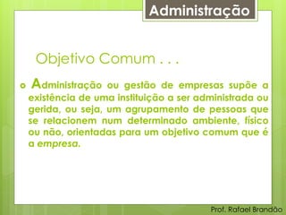 Administração


     Objetivo Comum . . .
   Administração    ou gestão de empresas supõe a
    existência de uma instituição a ser administrada ou
    gerida, ou seja, um agrupamento de pessoas que
    se relacionem num determinado ambiente, físico
    ou não, orientadas para um objetivo comum que é
    a empresa.




                                          Prof. Rafael Brandão
 