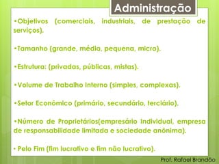 Administração
•Objetivos (comerciais, industriais, de prestação de
serviços).

•Tamanho (grande, média, pequena, micro).

•Estrutura: (privadas, públicas, mistas).

•Volume de Trabalho Interno (simples, complexas).

•Setor Econômico (primário, secundário, terciário).

•Número de Proprietários(empresário Individual, empresa
de responsabilidade limitada e sociedade anônima).

• Pelo Fim (fim lucrativo e fim não lucrativo).
                                                  Prof. Rafael Brandão
 