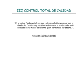 III) CONTROL TOTAL DE CALIDAD


“El principio fundamental… es que … el control debe empezar con el
    diseño del ´producto y terminar solo cuando el producto ha sido
   colocado en las manos del cliente quien permanece satisfecho…”.



                   Armand Feigenbaum (1951).
 