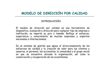 MODELO DE DIRECCIÓN POR CALIDAD

                        INTRODUCCIÓN

El modelo de dirección por calidad es una herramienta de
diagnostico, evaluación y dirección para cualquier tipo de empresa o
institución, no importa su giro o tamaño. Refleja el esfuerzo,
experiencia y conocimiento de muchas empresas y expertos
nacionales e internacionales.

Es un sistema de gestión que apoya el direccionamiento de los
esfuerzos de calidad y la creación de valor para los clientes y
usuarios, el personal, los accionistas, la comunidad y el grupo social
en que se encuentra ubicada la organización, así como la
conservación y recuperación de los ecosistemas.
 