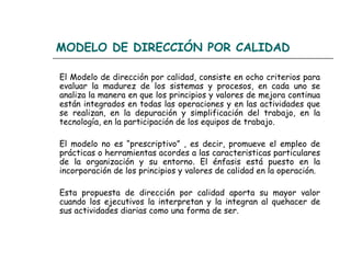 MODELO DE DIRECCIÓN POR CALIDAD

El Modelo de dirección por calidad, consiste en ocho criterios para
evaluar la madurez de los sistemas y procesos, en cada uno se
analiza la manera en que los principios y valores de mejora continua
están integrados en todas las operaciones y en las actividades que
se realizan, en la depuración y simplificación del trabajo, en la
tecnología, en la participación de los equipos de trabajo.

El modelo no es “prescriptivo” , es decir, promueve el empleo de
prácticas o herramientas acordes a las caracteristicas particulares
de la organización y su entorno. El énfasis está puesto en la
incorporación de los principios y valores de calidad en la operación.

Esta propuesta de dirección por calidad aporta su mayor valor
cuando los ejecutivos la interpretan y la integran al quehacer de
sus actividades diarias como una forma de ser.
 