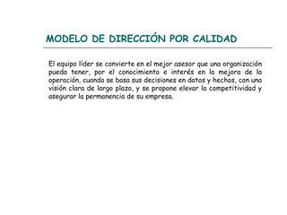 MODELO DE DIRECCIÓN POR CALIDAD

El equipo líder se convierte en el mejor asesor que una organización
pueda tener, por el conocimiento e interés en la mejora de la
operación, cuando se basa sus decisiones en datos y hechos, con una
visión clara de largo plazo, y se propone elevar la competitividad y
asegurar la permanencia de su empresa.
 