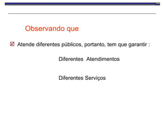 Observando que  Atende diferentes públicos, portanto, tem que garantir : Diferentes  Atendimentos Diferentes Serviços 