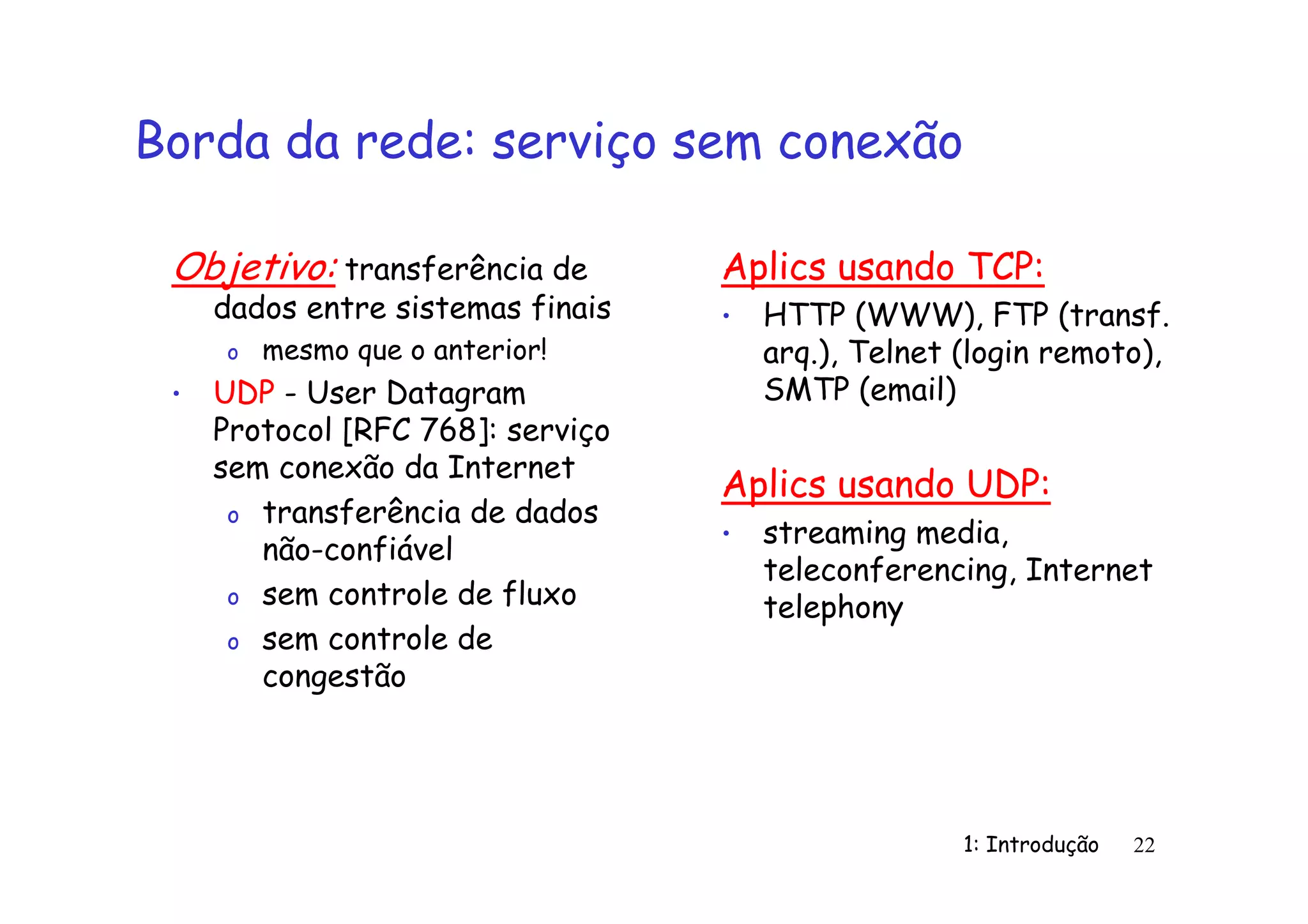 1: Introdução 22
Borda da rede: serviço sem conexão
Objetivo: transferência de
dados entre sistemas finais
o mesmo que o anterior!
• UDP - User Datagram
Protocol [RFC 768]: serviço
sem conexão da Internet
o transferência de dados
não-confiável
o sem controle de fluxo
o sem controle de
congestão
Aplics usando TCP:
• HTTP (WWW), FTP (transf.
arq.), Telnet (login remoto),
SMTP (email)
Aplics usando UDP:
• streaming media,
teleconferencing, Internet
telephony
 