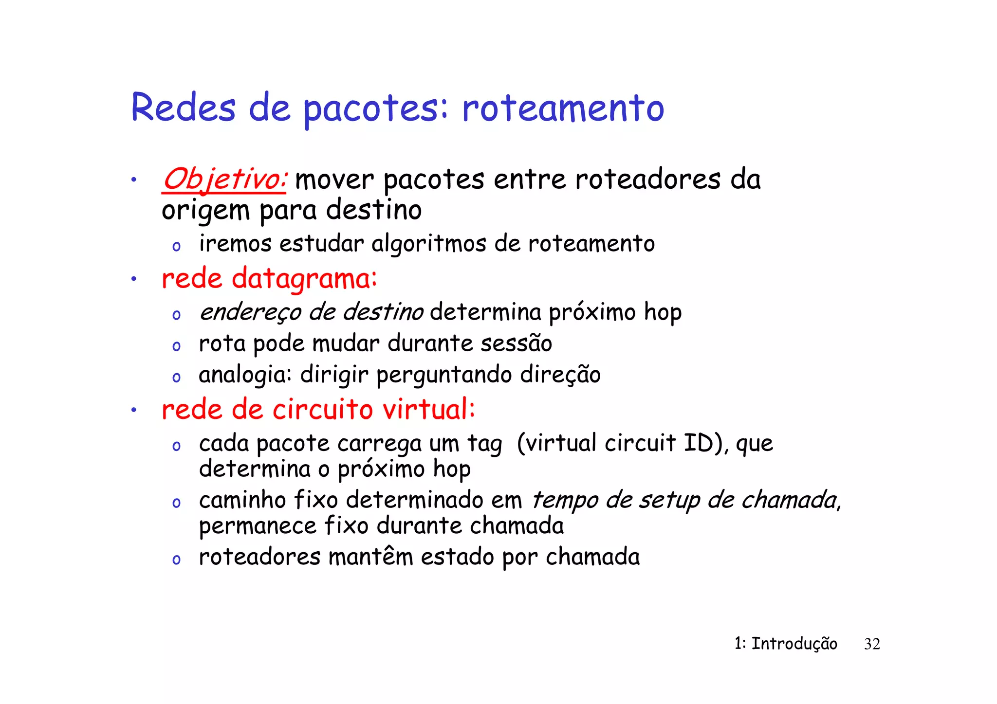 1: Introdução 32
Redes de pacotes: roteamento
• Objetivo: mover pacotes entre roteadores da
origem para destino
o iremos estudar algoritmos de roteamento
• rede datagrama:
o endereço de destino determina próximo hop
o rota pode mudar durante sessão
o analogia: dirigir perguntando direção
• rede de circuito virtual:
o cada pacote carrega um tag (virtual circuit ID), que
determina o próximo hop
o caminho fixo determinado em tempo de setup de chamada,
permanece fixo durante chamada
o roteadores mantêm estado por chamada
 