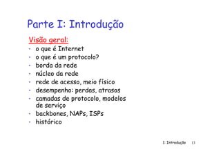 1: Introdução 13
Parte I: Introdução
Visão geral:
• o que é Internet
• o que é um protocolo?
• borda da rede
• núcleo da rede
• rede de acesso, meio físico
• desempenho: perdas, atrasos
• camadas de protocolo, modelos
de serviço
• backbones, NAPs, ISPs
• histórico
 