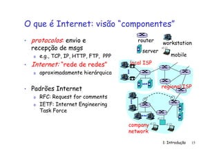 1: Introdução 15
O que é Internet: visão “componentes”
• protocolos: envio e
recepção de msgs
o e.g., TCP, IP, HTTP, FTP, PPP
• Internet: “rede de redes”
o aproximadamente hierárquica
• Padrões Internet
o RFC: Request for comments
o IETF: Internet Engineering
Task Force
local ISP
company
network
regional ISP
router workstation
server
mobile
 