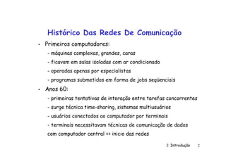 1: Introdução 2
Histórico Das Redes De Comunicação
• Primeiros computadores:
- máquinas complexas, grandes, caras
- ficavam em salas isoladas com ar condicionado
- operadas apenas por especialistas
- programas submetidos em forma de jobs seqüenciais
• Anos 60:
- primeiras tentativas de interação entre tarefas concorrentes
- surge técnica time-sharing, sistemas multiusuários
- usuários conectados ao computador por terminais
- terminais necessitavam técnicas de comunicação de dados
com computador central => inicio das redes
 