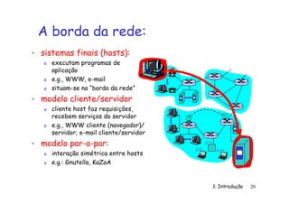 1: Introdução 20
A borda da rede:
• sistemas finais (hosts):
o executam programas de
aplicação
o e.g., WWW, e-mail
o situam-se na “borda da rede”
• modelo cliente/servidor
o cliente host faz requisições,
recebem serviços do servidor
o e.g., WWW cliente (navegador)/
servidor; e-mail cliente/servidor
• modelo par-a-par:
o interação simétrica entre hosts
o e.g.: Gnutella, KaZaA
 