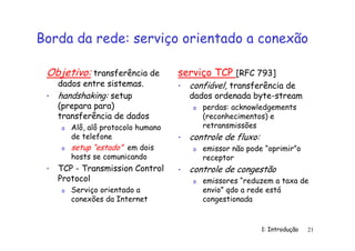 1: Introdução 21
Borda da rede: serviço orientado a conexão
Objetivo: transferência de
dados entre sistemas.
• handshaking: setup
(prepara para)
transferência de dados
o Alô, alô protocolo humano
de telefone
o setup “estado” em dois
hosts se comunicando
• TCP - Transmission Control
Protocol
o Serviço orientado a
conexões da Internet
serviço TCP [RFC 793]
• confiável, transferência de
dados ordenada byte-stream
o perdas: acknowledgements
(reconhecimentos) e
retransmissões
• controle de fluxo:
o emissor não pode “oprimir”o
receptor
• controle de congestão
o emissores “reduzem a taxa de
envio” qdo a rede está
congestionada
 