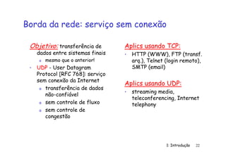 1: Introdução 22
Borda da rede: serviço sem conexão
Objetivo: transferência de
dados entre sistemas finais
o mesmo que o anterior!
• UDP - User Datagram
Protocol [RFC 768]: serviço
sem conexão da Internet
o transferência de dados
não-confiável
o sem controle de fluxo
o sem controle de
congestão
Aplics usando TCP:
• HTTP (WWW), FTP (transf.
arq.), Telnet (login remoto),
SMTP (email)
Aplics usando UDP:
• streaming media,
teleconferencing, Internet
telephony
 