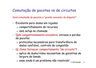 1: Introdução 31
Comutação de pacotes vs de circuitos
• Excelente para dados em rajadas
o compartilhamento de recursos
o sem setup na chamada
• Qdo congestionamento excessivo: atrasos e perdas
de pacotes
o protocolos necessários para transferência de
dados confiável, controle de congestão
• Q: Como fornecer comportamento ”de circuito”?
o aplics de áudio/vídeo necessitam de garantias de
largura de banda
o esse ainda é um problema não resolvido!
Será comutação de pacotes o “grande vencedor da disputa?”
 