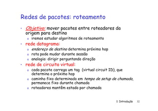 1: Introdução 32
Redes de pacotes: roteamento
• Objetivo: mover pacotes entre roteadores da
origem para destino
o iremos estudar algoritmos de roteamento
• rede datagrama:
o endereço de destino determina próximo hop
o rota pode mudar durante sessão
o analogia: dirigir perguntando direção
• rede de circuito virtual:
o cada pacote carrega um tag (virtual circuit ID), que
determina o próximo hop
o caminho fixo determinado em tempo de setup de chamada,
permanece fixo durante chamada
o roteadores mantêm estado por chamada
 