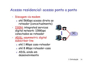 1: Introdução 34
Acesso residencial: acesso ponto a ponto
• Discagem via modem
o até 56Kbps acesso direto ao
roteador (conceitualmente)
• ISDN: integrated services
digital network: 128Kbps
conectados ao roteador
• ADSL: asymmetric digital
subscriber line
o até 1 Mbps casa-roteador
o até 8 Mbps roteador-casa
o ADSL ainda em
desenvolvimento
 