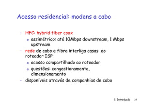 1: Introdução 35
Acesso residencial: modens a cabo
• HFC: hybrid fiber coax
o assimétrico: até 10Mbps downstream, 1 Mbps
upstream
• rede de cabo e fibra interliga casas ao
roteador ISP
o acesso compartilhado ao roteador
o questões: congestionamento,
dimensionamento
• disponíveis através de companhias de cabo
 