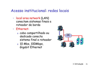 1: Introdução 36
Acesso institucional: redes locais
• local area network (LAN)
conectam sistemas finais a
roteador de borda
• Ethernet:
o cabo compartilhado ou
dedicado conecta
sistema final e roteador
o 10 Mbs, 100Mbps,
Gigabit Ethernet
 