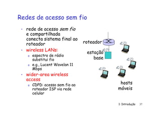 1: Introdução 37
Redes de acesso sem fio
• rede de acesso sem fio
e compartilhada
conecta sistema final ao
roteador
• wireless LANs:
o espectro de rádio
substitui fio
o e.g., Lucent Wavelan 11
Mbps
• wider-area wireless
access
o CDPD: acesso sem fio ao
roteador ISP via rede
celular
estação
base
hosts
móveis
roteador
 
