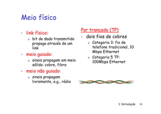 1: Introdução 38
Meio físico
• link físico:
o bit de dado transmitido
propaga através de um
link
• meio guiado:
o sinais propagam em meio
sólido: cobre, fibra
• meio não guiado:
o sinais propagam
livremente, e.g., rádio
Par trançado (TP)
• dois fios de cobres
o Categoria 3: fio de
telefone tradicional, 10
Mbps Ethernet
o Categoria 5 TP:
100Mbps Ethernet
 