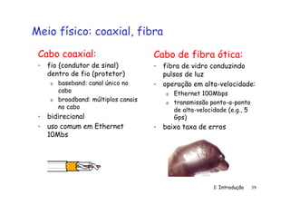 1: Introdução 39
Meio físico: coaxial, fibra
Cabo coaxial:
• fio (condutor de sinal)
dentro de fio (protetor)
o baseband: canal único no
cabo
o broadband: múltiplos canais
no cabo
• bidirecional
• uso comum em Ethernet
10Mbs
Cabo de fibra ótica:
• fibra de vidro conduzindo
pulsos de luz
• operação em alta-velocidade:
o Ethernet 100Mbps
o transmissão ponto-a-ponto
de alta-velocidade (e.g., 5
Gps)
• baixa taxa de erros
 