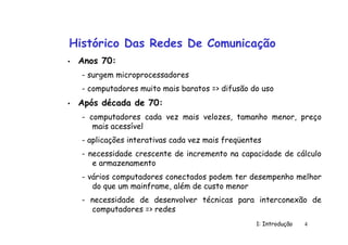1: Introdução 4
Histórico Das Redes De Comunicação
• Anos 70:
- surgem microprocessadores
- computadores muito mais baratos => difusão do uso
• Após década de 70:
- computadores cada vez mais velozes, tamanho menor, preço
mais acessível
- aplicações interativas cada vez mais freqüentes
- necessidade crescente de incremento na capacidade de cálculo
e armazenamento
- vários computadores conectados podem ter desempenho melhor
do que um mainframe, além de custo menor
- necessidade de desenvolver técnicas para interconexão de
computadores => redes
 