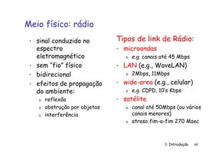 1: Introdução 40
Meio físico: rádio
• sinal conduzido no
espectro
eletromagnético
• sem “fio” físico
• bidirecional
• efeitos de propagação
do ambiente:
o reflexão
o obstrução por objetos
o interferência
Tipos de link de Rádio:
• microondas
o e.g. canais até 45 Mbps
• LAN (e.g., WaveLAN)
o 2Mbps, 11Mbps
• wide-area (e.g., celular)
o e.g. CDPD, 10’s Kbps
• satélite
o canal até 50Mbps (ou vários
canais menores)
o atraso fim-a-fim 270 Msec
 