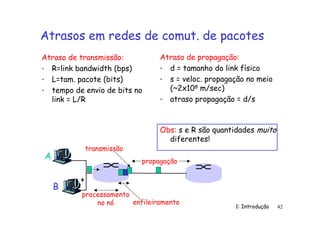 1: Introdução 42
Atrasos em redes de comut. de pacotes
Atraso de transmissão:
• R=link bandwidth (bps)
• L=tam. pacote (bits)
• tempo de envio de bits no
link = L/R
Atraso de propagação:
• d = tamanho do link físico
• s = veloc. propagação no meio
(~2x108 m/sec)
• atraso propagação = d/s
A
B
propagação
transmissão
processamento
no nó enfileiramento
Obs: s e R são quantidades muito
diferentes!
 