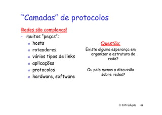 1: Introdução 44
“Camadas” de protocolos
Redes são complexas!
• muitas “peças”:
o hosts
o roteadores
o vários tipos de links
o aplicações
o protocolos
o hardware, software
Questão:
Existe alguma esperança em
organizar a estrutura de
rede?
Ou pelo menos a discussão
sobre redes?
 