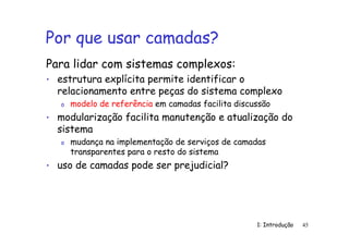 1: Introdução 45
Por que usar camadas?
Para lidar com sistemas complexos:
• estrutura explícita permite identificar o
relacionamento entre peças do sistema complexo
o modelo de referência em camadas facilita discussão
• modularização facilita manutenção e atualização do
sistema
o mudança na implementação de serviços de camadas
transparentes para o resto do sistema
• uso de camadas pode ser prejudicial?
 