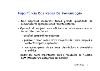 1: Introdução 5
Importância Das Redes De Comunicação
- Nas empresas modernas temos grande quantidade de
computadores operando em diferente setores.
- Operação do conjunto mais eficiente se estes computadores
forem interconectados:
- possível compartilhar recursos
- possível trocar dados entre máquinas de forma simples e
confortável para o operador
- vantagens gerais de sistemas distribuídos e downsizing
atendidas
- Redes são muito importantes para a realização da filosofia
CIM (Manufatura Integrada por Comput.)
 