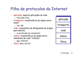 1: Introdução 50
Pilha de protocolos da Internet
• aplicação: suporta aplicações de rede
o ftp, smtp, http
• transporte: transferência de dados entre
hosts
o tcp, udp
• rede: roteamento de datagramas da origem
para destino
o ip, protocolos de roteamento
• enlace: transferência de dados entre
elementos de rede “vizinhos”
o ppp, ethernet
• física: bits “no fio”
aplicação
transporte
rede
enlace
física
 