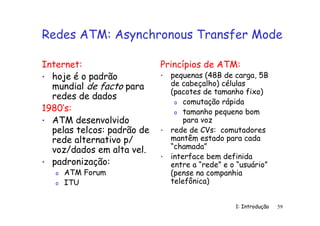 1: Introdução 59
Redes ATM: Asynchronous Transfer Mode
Internet:
• hoje é o padrão
mundial de facto para
redes de dados
1980’s:
• ATM desenvolvido
pelas telcos: padrão de
rede alternativo p/
voz/dados em alta vel.
• padronização:
o ATM Forum
o ITU
Princípios de ATM:
• pequenas (48B de carga, 5B
de cabeçalho) células
(pacotes de tamanho fixo)
o comutação rápida
o tamanho pequeno bom
para voz
• rede de CVs: comutadores
mantêm estado para cada
“chamada”
• interface bem definida
entre a “rede” e o “usuário”
(pense na companhia
telefônica)
 