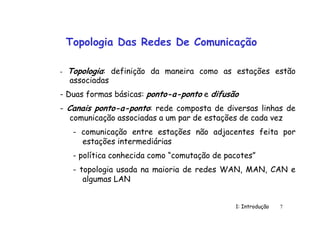 1: Introdução 7
Topologia Das Redes De Comunicação
- Topologia: definição da maneira como as estações estão
associadas
- Duas formas básicas: ponto-a-ponto e difusão
- Canais ponto-a-ponto: rede composta de diversas linhas de
comunicação associadas a um par de estações de cada vez
- comunicação entre estações não adjacentes feita por
estações intermediárias
- política conhecida como “comutação de pacotes”
- topologia usada na maioria de redes WAN, MAN, CAN e
algumas LAN
 
