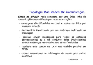 1: Introdução 9
Topologia Das Redes De Comunicação
- Canais de difusão: rede composta por uma única linha de
comunicação compartilhada por todas as estações
- mensagens são difundidas no canal e podem ser lidas por
qualquer estação
- destinatário identificado por um endereço codificado na
mensagem
- possível enviar mensagens para todas as estações
(broadcasting) ou a um conjunto delas (multicasting)
usando endereços reservados para estas finalidades
- topologia mais comum em LAN mas também possível em
WAN
- requer mecanismos de arbitragem de acesso para evitar
conflitos
 