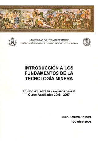 INTRODUCCIÓN A LOS
FUNDAMENTOS DE LA
TECNOLOGÍA MINERA
INTRODUCCIÓN A LOS
FUNDAMENTOS DE LA
TECNOLOGÍA MINERA
Edición actualizada y revisada para el
Curso Académico 2006 - 2007
Juan Herrera Herbert
Octubre 2006
 