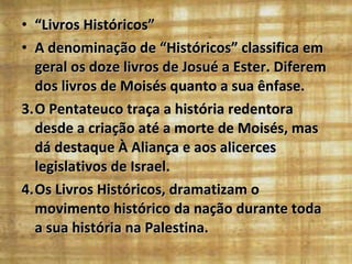 “ Livros Históricos”  A denominação de “Históricos” classifica em geral os doze livros de Josué a Ester. Diferem dos livros de Moisés quanto a sua ênfase.  O Pentateuco traça a história redentora desde a criação até a morte de Moisés, mas dá destaque À Aliança e aos alicerces legislativos de Israel. Os Livros Históricos, dramatizam o movimento histórico da nação durante toda a sua história na Palestina. 