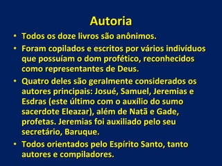 Autoria Todos os doze livros são anônimos. Foram copilados e escritos por vários indivíduos que possuíam o dom profético, reconhecidos como representantes de Deus. Quatro deles são geralmente considerados os autores principais: Josué, Samuel, Jeremias e Esdras (este último com o auxílio do sumo sacerdote Eleazar), além de Natã e Gade, profetas. Jeremias foi auxiliado pelo seu secretário, Baruque.  Todos orientados pelo Espírito Santo, tanto autores e compiladores. 