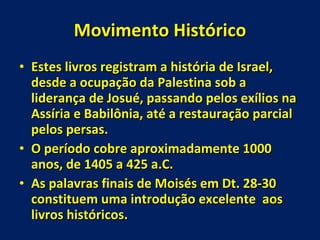 Movimento Histórico Estes livros registram a história de Israel, desde a ocupação da Palestina sob a liderança de Josué, passando pelos exílios na Assíria e Babilônia, até a restauração parcial pelos persas.  O período cobre aproximadamente 1000 anos, de 1405 a 425 a.C. As palavras finais de Moisés em Dt. 28-30 constituem uma introdução excelente  aos livros históricos. 