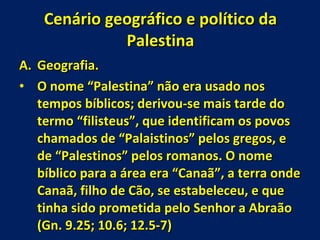 Cenário geográfico e político da Palestina Geografia. O nome “Palestina” não era usado nos tempos bíblicos; derivou-se mais tarde do termo “filisteus”, que identificam os povos chamados de “Palaistinos” pelos gregos, e de “Palestinos” pelos romanos. O nome bíblico para a área era “Canaã”, a terra onde Canaã, filho de Cão, se estabeleceu, e que tinha sido prometida pelo Senhor a Abraão (Gn. 9.25; 10.6; 12.5-7) 