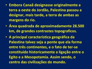Embora Canaã designasse originalmente a terra a oeste do Jordão, Palestina passou a designar, mais tarde, a terra de ambas as margens do rio. Área quadrada de aproximadamente 28.500 km, de grandes contrastes topograficos. A principal característica geográfica da Palestina talvez seja a ponte que ela forma entre três continentes, e o fato de ter-se constituido historicamente a ligação entre o Egito e a Mesopotamia. Assim sendo, o centro das civilizações do mundo. 