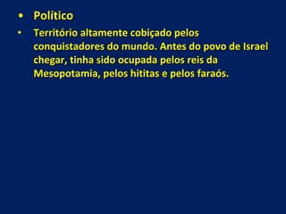 Político  Território altamente cobiçado pelos conquistadores do mundo. Antes do povo de Israel chegar, tinha sido ocupada pelos reis da Mesopotamia, pelos hititas e pelos faraós. 