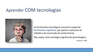 4
As ferramentas tecnológicas assumem o papel de
ferramentas cognitivas, que apoiam o processo de
reflexão e de construção do conhecimento.
São usadas como estratégia cognitiva de aprendizagem.
(Jonassen, 1996)
Aprender COM tecnologias
 