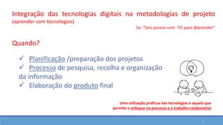 5
Integração das tecnologias digitais na metodologias de projeto
(aprender com tecnologias)
Ex: “Seis passos com TIC para @prender”
 Planificação /preparação dos projetos
 Processo de pesquisa, recolha e organização
da informação
 Elaboração do produto final
Quando?
Uma utilização profícua das tecnologias é aquela que
permite o enfoque no processo e o trabalho colaborativo
 